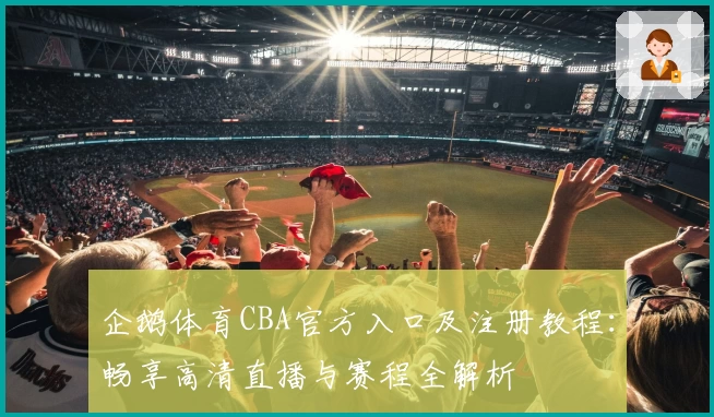 企鹅体育CBA官方入口及注册教程:畅享高清直播与赛程全解析