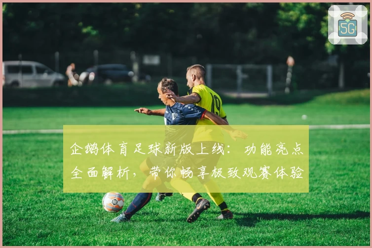 企鹅体育足球新版上线：功能亮点全面解析，带你畅享极致观赛体验