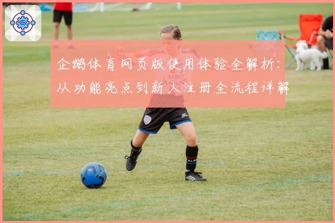 企鹅体育网页版使用体验全解析:从功能亮点到新人注册全流程详解