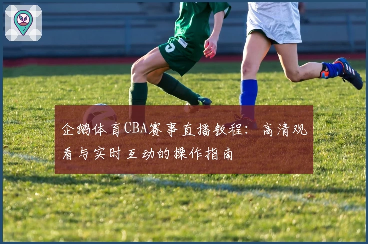 企鹅体育CBA赛事直播教程：高清观看与实时互动的操作指南