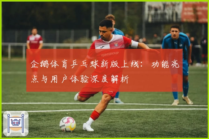 企鹅体育乒乓球新版上线：功能亮点与用户体验深度解析