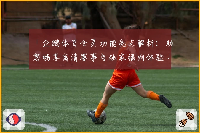 「企鹅体育会员功能亮点解析：助您畅享高清赛事与独家福利体验」