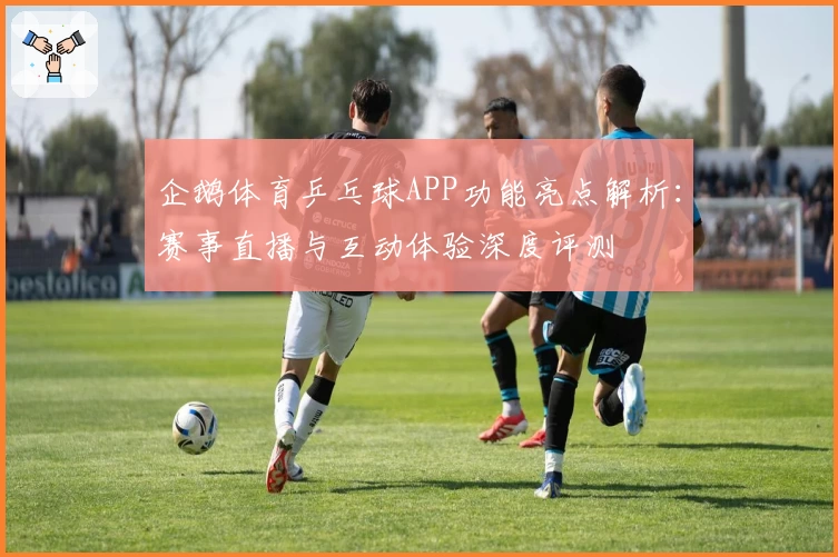 企鹅体育乒乓球APP功能亮点解析：赛事直播与互动体验深度评测