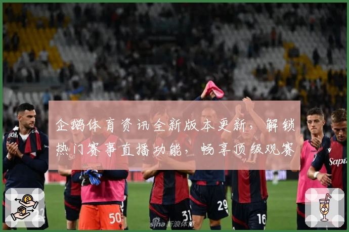 企鹅体育资讯全新版本更新，解锁热门赛事直播功能，畅享顶级观赛体验