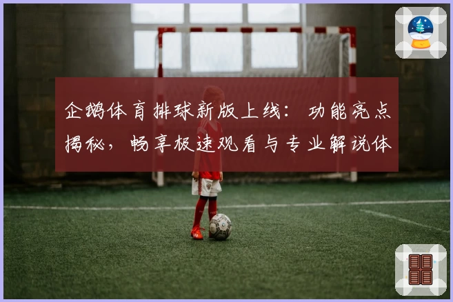 企鹅体育排球新版上线：功能亮点揭秘，畅享极速观看与专业解说体验