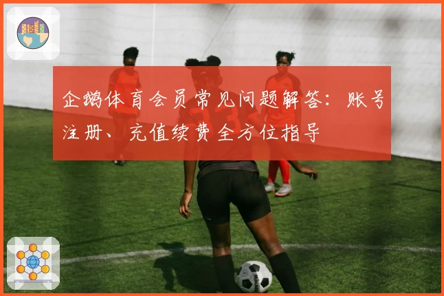 企鹅体育会员常见问题解答：账号注册、充值续费全方位指导