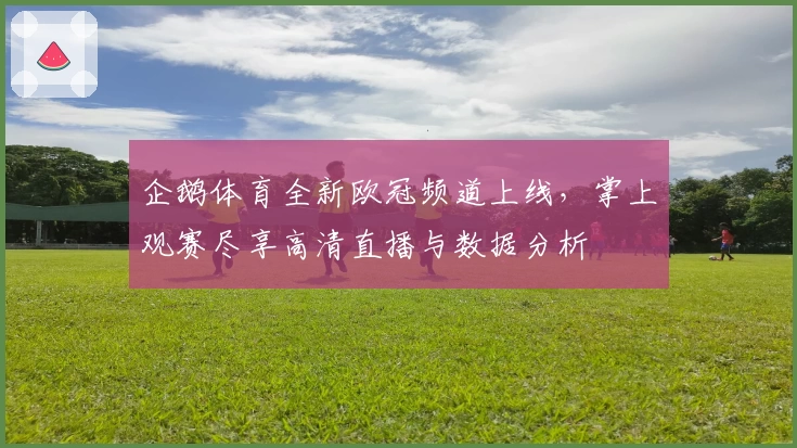 企鹅体育全新欧冠频道上线，掌上观赛尽享高清直播与数据分析