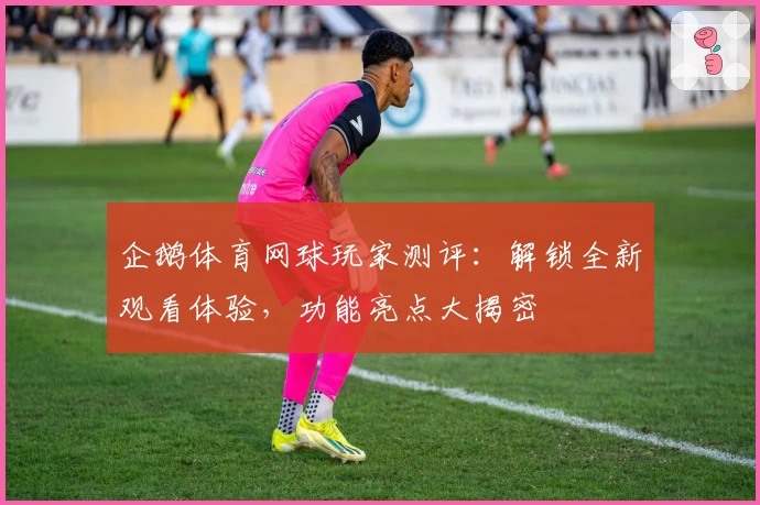 企鹅体育网球玩家测评:解锁全新观看体验,功能亮点大揭密