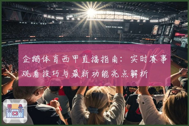 企鹅体育西甲直播指南：实时赛事观看技巧与最新功能亮点解析