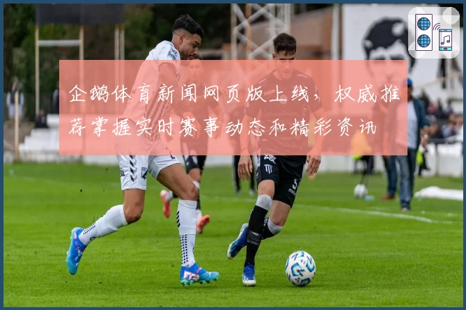 企鹅体育新闻网页版上线，权威推荐掌握实时赛事动态和精彩资讯