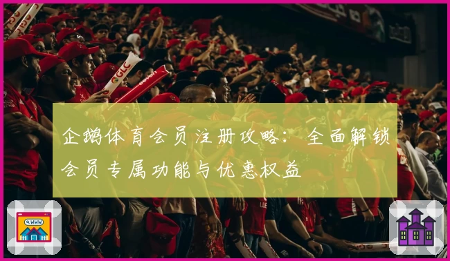 企鹅体育会员注册攻略：全面解锁会员专属功能与优惠权益