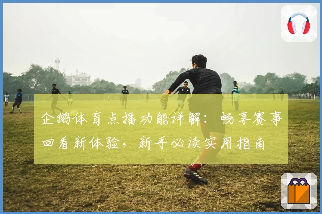 企鹅体育点播功能详解：畅享赛事回看新体验，新手必读实用指南
