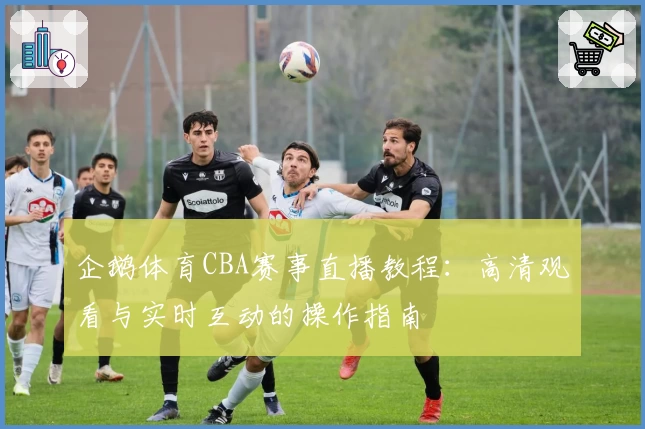 企鹅体育CBA赛事直播教程：高清观看与实时互动的操作指南