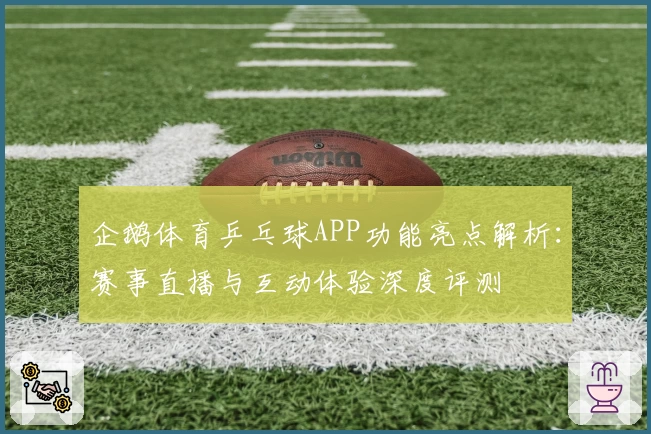 企鹅体育乒乓球APP功能亮点解析：赛事直播与互动体验深度评测