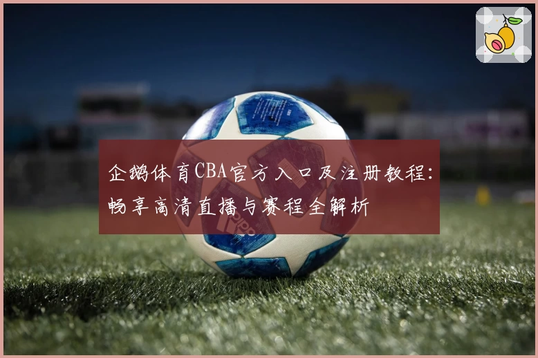 企鹅体育CBA官方入口及注册教程:畅享高清直播与赛程全解析