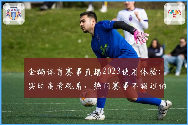 企鹅体育赛事直播2023使用体验：实时高清观看，热门赛事不错过的全新直播平台