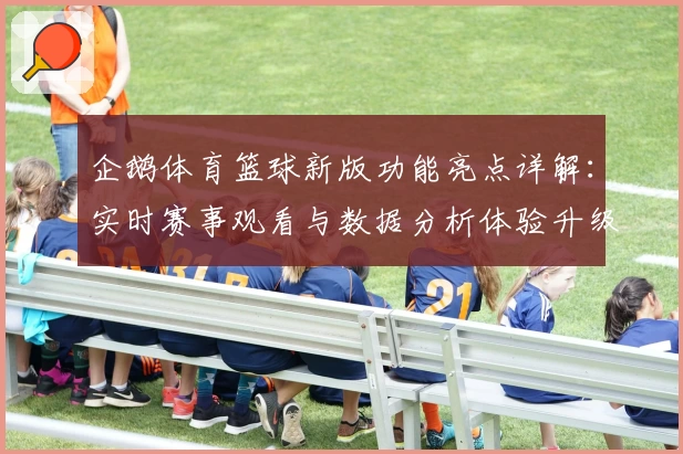 企鹅体育篮球新版功能亮点详解：实时赛事观看与数据分析体验升级